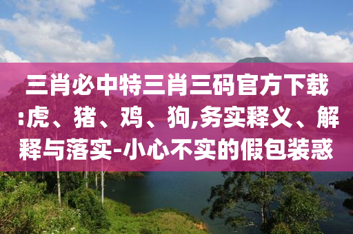 三肖必中特三肖三碼官方下載:虎、豬、雞、狗,務(wù)實(shí)釋義、解釋與落實(shí)-小心不實(shí)的假包裝惑