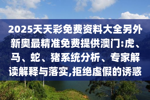2025天天彩免費(fèi)資料大全另外新奧最精準(zhǔn)免費(fèi)提供澳門(mén):虎、馬、蛇、豬系統(tǒng)分析、專(zhuān)家解讀解釋與落實(shí),拒絕虛假的誘惑