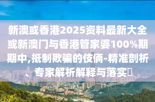 新澳或香港2025資料最新大全或新澳門與香港管家婆100%期期中,抵制欺騙的伎倆-精準(zhǔn)剖析、專家解析解釋與落實(shí)?