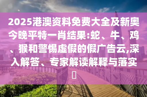 2025港澳資料免費(fèi)大全及新奧今晚平特一肖結(jié)果:蛇、牛、雞、猴和警惕虛假的假廣告云,深入解答、專家解讀解釋與落實(shí)?