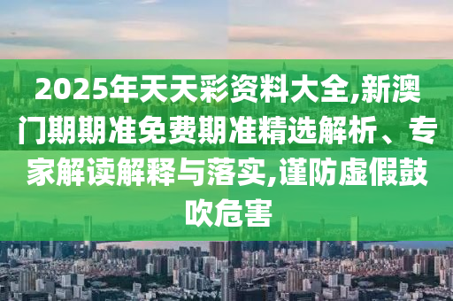 2025年天天彩資料大全,新澳門期期準(zhǔn)免費(fèi)期準(zhǔn)精選解析、專家解讀解釋與落實(shí),謹(jǐn)防虛假鼓吹危害
