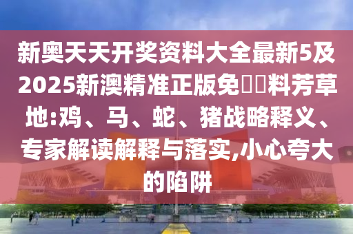 新奧天天開獎資料大全最新5及2025新澳精準(zhǔn)正版免費(fèi)資料芳草地:雞、馬、蛇、豬戰(zhàn)略釋義、專家解讀解釋與落實(shí),小心夸大的陷阱
