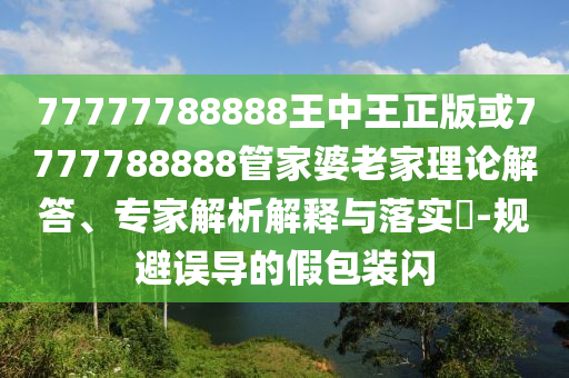 77777788888王中王正版或7777788888管家婆老家理論解答、專家解析解釋與落實?-規(guī)避誤導的假包裝閃
