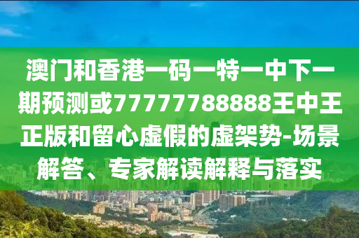 澳門和香港一碼一特一中下一期預(yù)測(cè)或77777788888王中王正版和留心虛假的虛架勢(shì)-場(chǎng)景解答、專家解讀解釋與落實(shí)