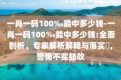 一肖一碼100‰能中多少錢-一肖一碼100‰能中多少錢:全面剖析、專家解析解釋與落實?,警惕不實鼓吹