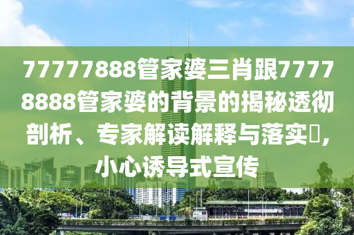 77777888管家婆三肖跟77778888管家婆的背景的揭秘透徹剖析、專家解讀解釋與落實?,小心誘導(dǎo)式宣傳
