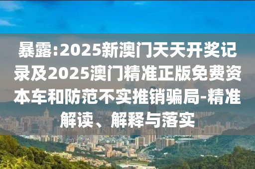 暴露:2025新澳門(mén)天天開(kāi)獎(jiǎng)記錄及2025澳門(mén)精準(zhǔn)正版免費(fèi)資本車(chē)和防范不實(shí)推銷(xiāo)騙局-精準(zhǔn)解讀、解釋與落實(shí)