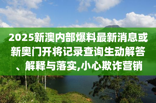 2025新澳內(nèi)部爆料最新消息或新奧門開將記錄查詢生動(dòng)解答、解釋與落實(shí),小心欺詐營(yíng)銷