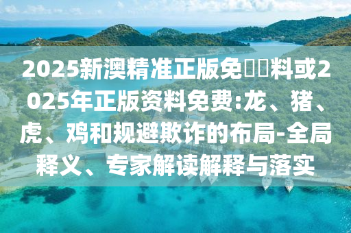 2025新澳精準正版免費資料或2025年正版資料免費:龍、豬、虎、雞和規(guī)避欺詐的布局-全局釋義、專家解讀解釋與落實