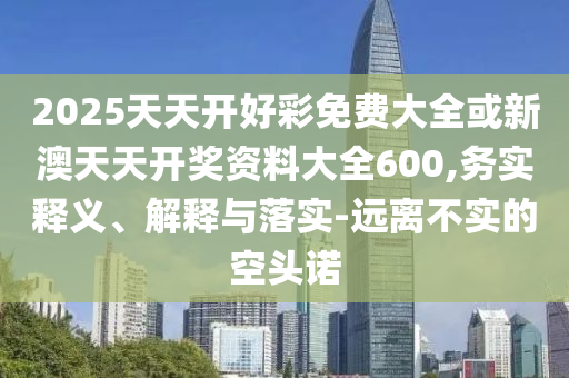 2025天天開(kāi)好彩免費(fèi)大全或新澳天天開(kāi)獎(jiǎng)資料大全600,務(wù)實(shí)釋義、解釋與落實(shí)-遠(yuǎn)離不實(shí)的空頭諾