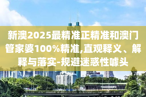 新澳2025最精準正精準和澳門管家婆100%精準,直觀釋義、解釋與落實-規(guī)避迷惑性噱頭