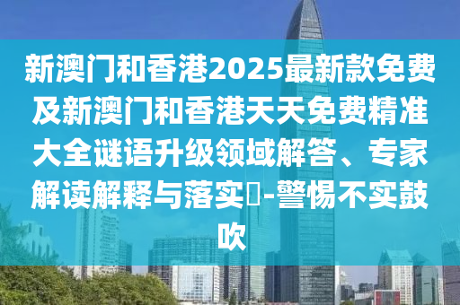 新澳門和香港2025最新款免費及新澳門和香港天天免費精準大全謎語升級領域解答、專家解讀解釋與落實?-警惕不實鼓吹