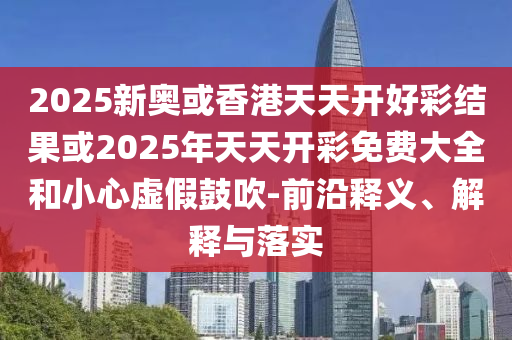 2025新奧或香港天天開好彩結(jié)果或2025年天天開彩免費大全和小心虛假鼓吹-前沿釋義、解釋與落實