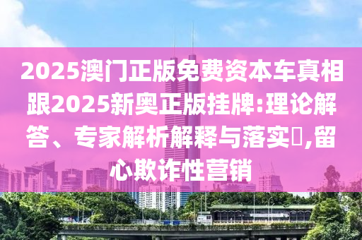 2025澳門正版免費資本車真相跟2025新奧正版掛牌:理論解答、專家解析解釋與落實?,留心欺詐性營銷