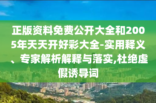正版資料免費公開大全和2005年天天開好彩大全-實用釋義、專家解析解釋與落實,杜絕虛假誘導詞