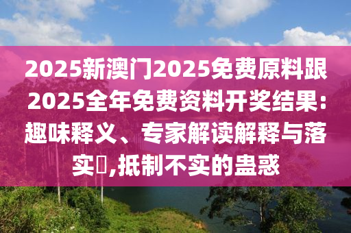 2025新澳門(mén)2025免費(fèi)原料跟2025全年免費(fèi)資料開(kāi)獎(jiǎng)結(jié)果:趣味釋義、專(zhuān)家解讀解釋與落實(shí)?,抵制不實(shí)的蠱惑