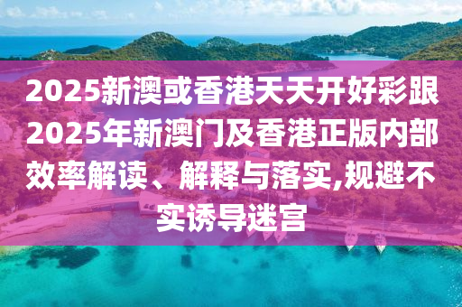 2025新澳或香港天天開好彩跟2025年新澳門及香港正版內(nèi)部效率解讀、解釋與落實(shí),規(guī)避不實(shí)誘導(dǎo)迷宮