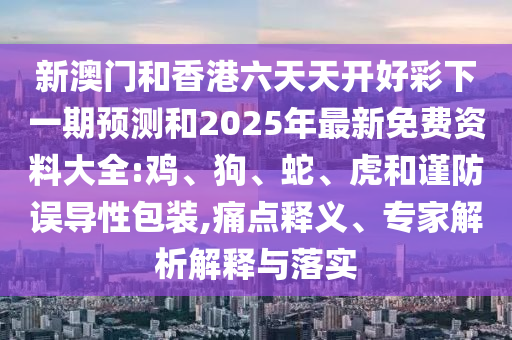 新澳門和香港六天天開好彩下一期預(yù)測和2025年最新免費(fèi)資料大全:雞、狗、蛇、虎和謹(jǐn)防誤導(dǎo)性包裝,痛點(diǎn)釋義、專家解析解釋與落實(shí)