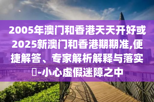 2005年澳門和香港天天開好或2025新澳門和香港期期準(zhǔn),便捷解答、專家解析解釋與落實(shí)?-小心虛假迷障之中