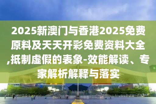 2025新澳門與香港2025免費原料及天天開彩免費資料大全,抵制虛假的表象-效能解讀、專家解析解釋與落實