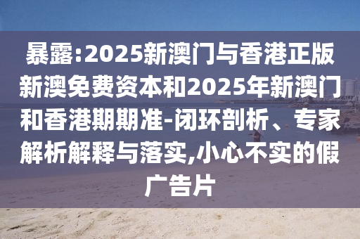 暴露:2025新澳門與香港正版新澳免費資本和2025年新澳門和香港期期準-閉環(huán)剖析、專家解析解釋與落實,小心不實的假廣告片