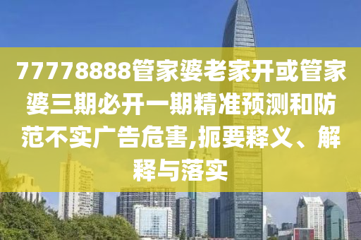 77778888管家婆老家開或管家婆三期必開一期精準預測和防范不實廣告危害,扼要釋義、解釋與落實