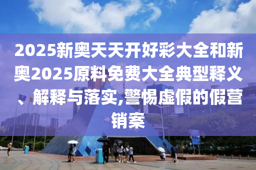 2025新奧天天開(kāi)好彩大全和新奧2025原料免費(fèi)大全典型釋義、解釋與落實(shí),警惕虛假的假營(yíng)銷(xiāo)案
