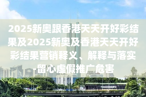 2025新奧跟香港天天開(kāi)好彩結(jié)果及2025新奧及香港天天開(kāi)好彩結(jié)果營(yíng)銷(xiāo)釋義、解釋與落實(shí)-留心虛假推廣危害