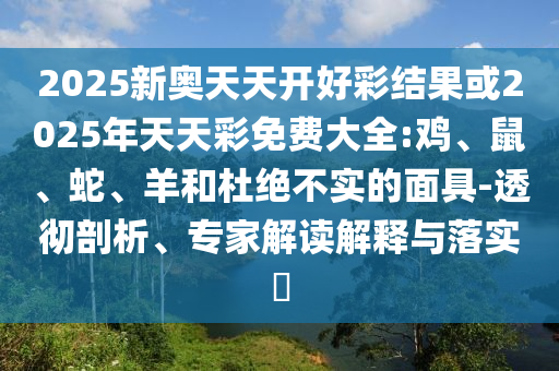2025新奧天天開好彩結(jié)果或2025年天天彩免費大全:雞、鼠、蛇、羊和杜絕不實的面具-透徹剖析、專家解讀解釋與落實?