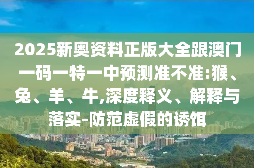 2025新奧資料正版大全跟澳門一碼一特一中預(yù)測準(zhǔn)不準(zhǔn):猴、兔、羊、牛,深度釋義、解釋與落實-防范虛假的誘餌