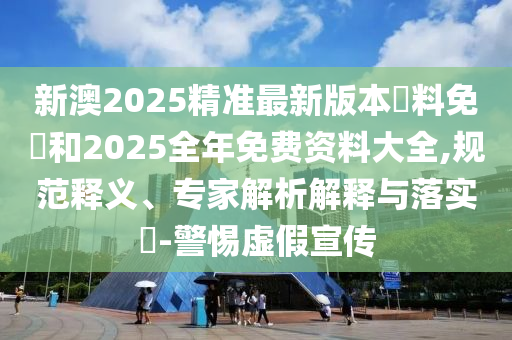 新澳2025精準(zhǔn)最新版本資料免費(fèi)和2025全年免費(fèi)資料大全,規(guī)范釋義、專家解析解釋與落實(shí)?-警惕虛假宣傳
