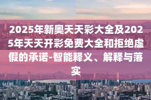 2025年新奧天天彩大全及2025年天天開彩免費(fèi)大全和拒絕虛假的承諾-智能釋義、解釋與落實(shí)