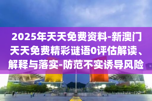 2025年天天免費(fèi)資料-新澳門天天免費(fèi)精彩謎語0評估解讀、解釋與落實(shí)-防范不實(shí)誘導(dǎo)風(fēng)險