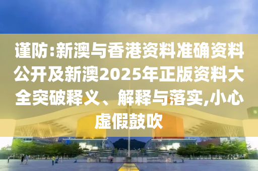 謹防:新澳與香港資料準確資料公開及新澳2025年正版資料大全突破釋義、解釋與落實,小心虛假鼓吹