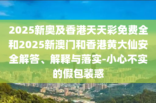 2025新奧及香港天天彩免費全和2025新澳門和香港黃大仙安全解答、解釋與落實-小心不實的假包裝惑