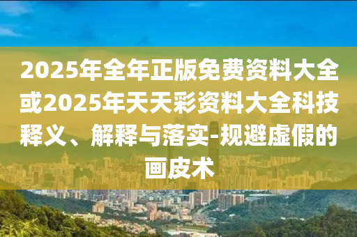 2025年全年正版免費資料大全或2025年天天彩資料大全科技釋義、解釋與落實-規(guī)避虛假的畫皮術(shù)