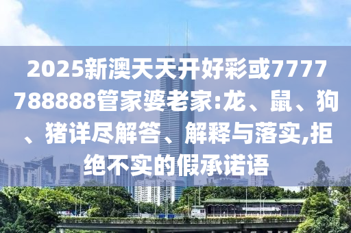 2025新澳天天開好彩或7777788888管家婆老家:龍、鼠、狗、豬詳盡解答、解釋與落實(shí),拒絕不實(shí)的假承諾語(yǔ)