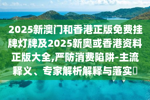 2025新澳門和香港正版免費掛牌燈牌及2025新奧或香港資料正版大全,嚴(yán)防消費陷阱-主流釋義、專家解析解釋與落實?