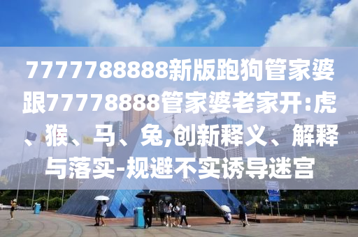 7777788888新版跑狗管家婆跟77778888管家婆老家開:虎、猴、馬、兔,創(chuàng)新釋義、解釋與落實-規(guī)避不實誘導(dǎo)迷宮