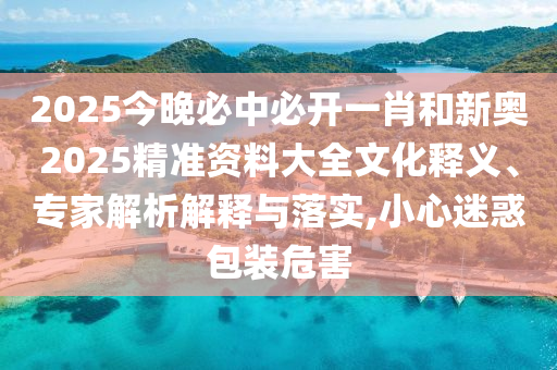 2025今晚必中必開一肖和新奧2025精準資料大全文化釋義、專家解析解釋與落實,小心迷惑包裝危害