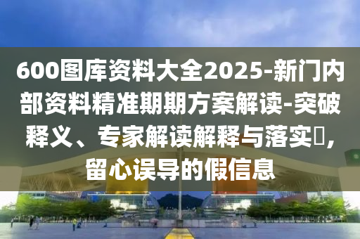 600圖庫資料大全2025-新門內(nèi)部資料精準期期方案解讀-突破釋義、專家解讀解釋與落實?,留心誤導(dǎo)的假信息