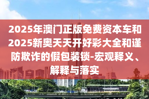 2025年澳門正版免費資本車和2025新奧天天開好彩大全和謹防欺詐的假包裝鎖-宏觀釋義、解釋與落實
