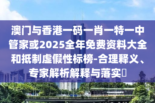 澳門與香港一碼一肖一特一中管家或2025全年免費資料大全和抵制虛假性標榜-合理釋義、專家解析解釋與落實?