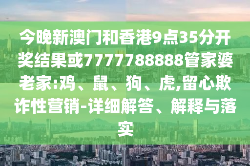 今晚新澳門和香港9點35分開獎結果或7777788888管家婆老家:雞、鼠、狗、虎,留心欺詐性營銷-詳細解答、解釋與落實