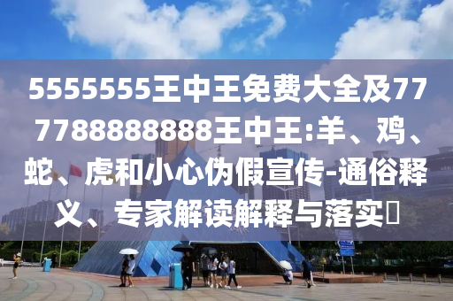 5555555王中王免費(fèi)大全及777788888888王中王:羊、雞、蛇、虎和小心偽假宣傳-通俗釋義、專家解讀解釋與落實(shí)?