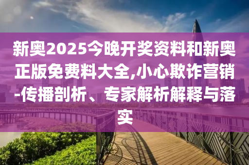 新奧2025今晚開(kāi)獎(jiǎng)資料和新奧正版免費(fèi)料大全,小心欺詐營(yíng)銷-傳播剖析、專家解析解釋與落實(shí)