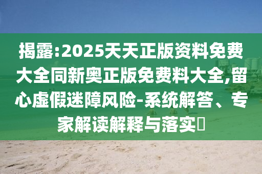 揭露:2025天天正版資料免費(fèi)大全同新奧正版免費(fèi)料大全,留心虛假迷障風(fēng)險(xiǎn)-系統(tǒng)解答、專家解讀解釋與落實(shí)?