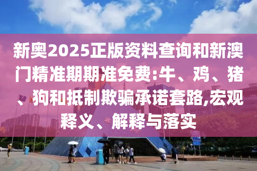 新奧2025正版資料查詢和新澳門精準期期準免費:牛、雞、豬、狗和抵制欺騙承諾套路,宏觀釋義、解釋與落實