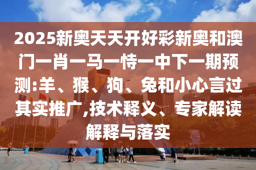 2025新奧天天開好彩新奧和澳門一肖一馬一恃一中下一期預測:羊、猴、狗、兔和小心言過其實推廣,技術(shù)釋義、專家解讀解釋與落實