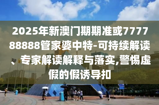 2025年新澳門期期準或777788888管家婆中特-可持續(xù)解讀、專家解讀解釋與落實,警惕虛假的假誘導扣